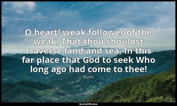 O heart! weak follower of the weak, That thou shouldst traverse land and sea, In — Rumi