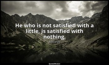 He who is not satisfied with a little, is satisfied with nothing. — Epicurus