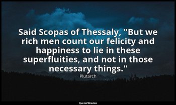 Said Scopas of Thessaly, "But we rich men count our felicity and happiness to li — Plutarch