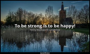 To be strong Is to be happy! — Henry Wadsworth Longfellow
