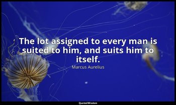 The lot assigned to every man is suited to him, and suits him to itself. — Marcus Aurelius
