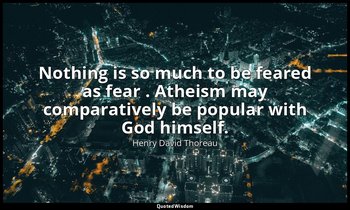 Nothing is so much to be feared as fear . Atheism may comparatively be popular w — Henry David Thoreau