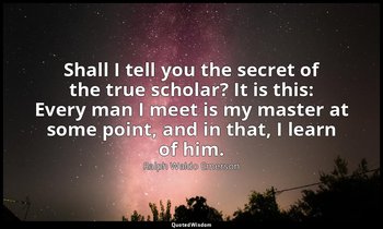 Shall I tell you the secret of the true scholar? It is this: Every man I meet is — Ralph Waldo Emerson