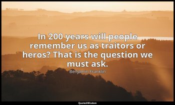 In 200 years will people remember us as traitors or heros? That is the question  — Benjamin Franklin