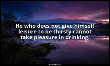 He who does not give himself leisure to be thirsty cannot take pleasure in drink — Michel de Montaigne
