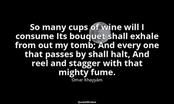 So many cups of wine will I consume Its bouquet shall exhale from out my tomb; A — Omar Khayyám