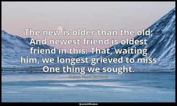 The new is older than the old; And newest friend is oldest friend in this: That, — Helen Hunt Jackson