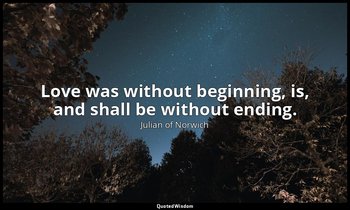 Love was without beginning, is, and shall be without ending. — Julian of Norwich