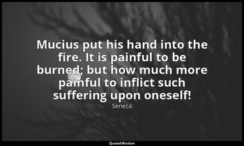 Mucius put his hand into the fire. It is painful to be burned; but how much more — Seneca