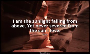 I am the sunlight falling from above, Yet never severed from the sun I love. — Rumi