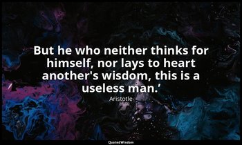 But he who neither thinks for himself, nor lays to heart another's wisdom, this  — Aristotle