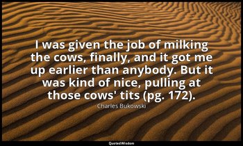 I was given the job of milking the cows, finally, and it got me up earlier than  — Charles Bukowski