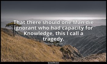 That there should one Man die ignorant who had capacity for Knowledge, this I ca — Thomas Carlyle