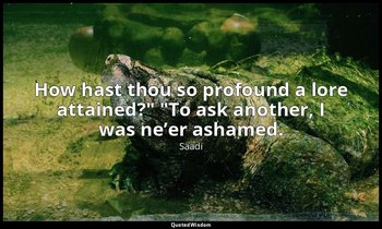"How hast thou so profound a lore attained?" "To ask another, I was ne’er ashame — Saadi