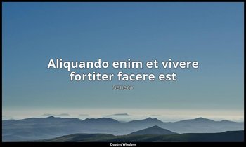 Aliquando enim et vivere fortiter facere est — Seneca