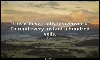This is Love; to fly heavenward To rend every instant a hundred veils. — Rumi