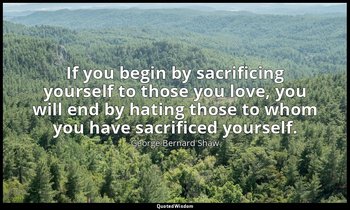 If you begin by sacrificing yourself to those you love, you will end by hating t — George Bernard Shaw