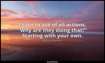 Learn to ask of all actions, “Why are they doing that?” Starting with your own. — Marcus Aurelius