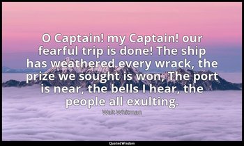 O Captain! my Captain! our fearful trip is done! The ship has weathered every wr — Walt Whitman