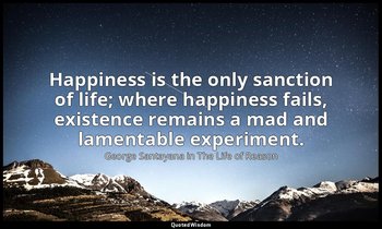Happiness is the only sanction of life; where happiness fails, existence remains — George Santayana in The Life of Reason