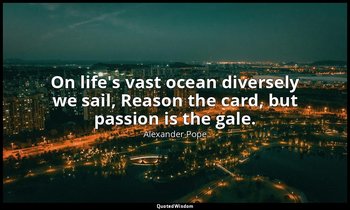 On life's vast ocean diversely we sail, Reason the card, but passion is the gale — Alexander Pope