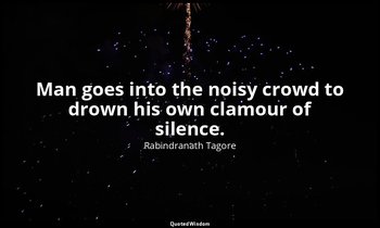 Man goes into the noisy crowd to drown his own clamour of silence. — Rabindranath Tagore