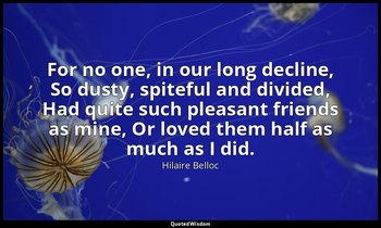 For no one, in our long decline, So dusty, spiteful and divided, Had quite such  — Hilaire Belloc
