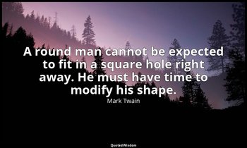 A round man cannot be expected to fit in a square hole right away. He must have  — Mark Twain