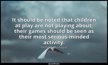 It should be noted that children at play are not playing about; their games shou — Michel de Montaigne