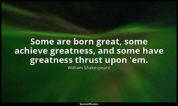 Some are born great, some achieve greatness, and some have greatness thrust upon — William Shakespeare
