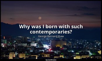 Why was I born with such contemporaries? — George Bernard Shaw