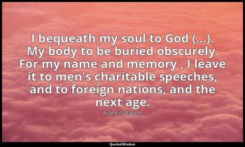 I bequeath my soul to God (…). My body to be buried obscurely. For my name and m — Francis Bacon