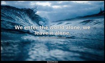 We enter the world alone, we leave it alone. — James Anthony Froude