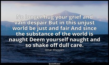 No longer hug your grief and vain despair But in this unjust world be just and f — Omar Khayyám