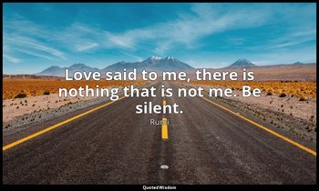 Love said to me, there is nothing that is not me. Be silent. — Rumi