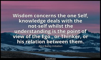 Wisdom concerns the one Self, knowledge deals with the not-self whilst the under — Alice Bailey Initiation