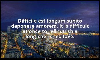 Difficile est longum subito deponere amorem. It is difficult at once to relinqui — Catullus