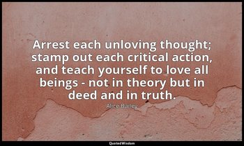 Arrest each unloving thought; stamp out each critical action, and teach yourself — Alice Bailey