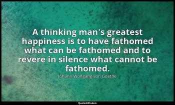 A thinking man's greatest happiness is to have fathomed what can be fathomed and — Johann Wolfgang von Goethe