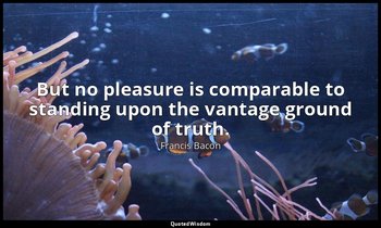 But no pleasure is comparable to standing upon the vantage ground of truth. — Francis Bacon