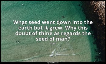 What seed went down into the earth but it grew, Why this doubt of thine as regar — Rumi