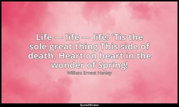 Life — life — life! 'Tis the sole great thing This side of death, Heart on heart — William Ernest Henley