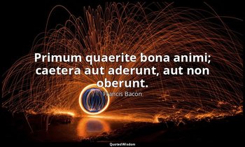 Primum quaerite bona animi; caetera aut aderunt, aut non oberunt. — Francis Bacon