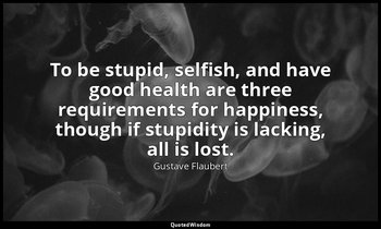 To be stupid, selfish, and have good health are three requirements for happiness — Gustave Flaubert