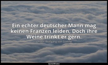 Ein echter deutscher Mann mag keinen Franzen leiden, Doch ihre Weine trinkt er g — Johann Wolfgang von Goethe