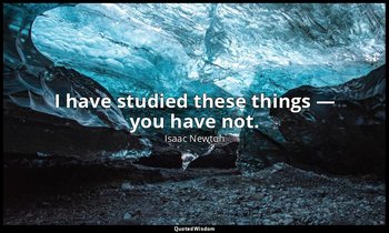 I have studied these things — you have not. — Isaac Newton