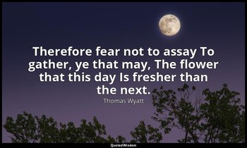 Therefore fear not to assay To gather, ye that may, The flower that this day Is  — Thomas Wyatt