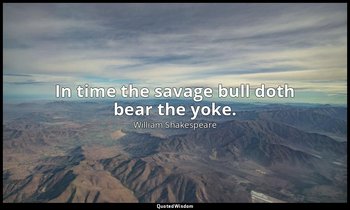 In time the savage bull doth bear the yoke. — William Shakespeare