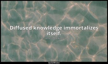Diffused knowledge immortalizes itself. — Sir James Mackintosh
