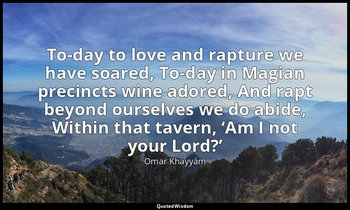 To-day to love and rapture we have soared, To-day in Magian precincts wine adore — Omar Khayyám